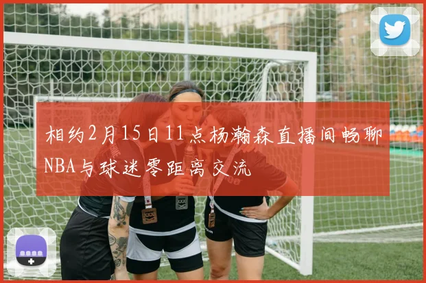 相约2月15日11点杨瀚森直播间畅聊NBA与球迷零距离交流