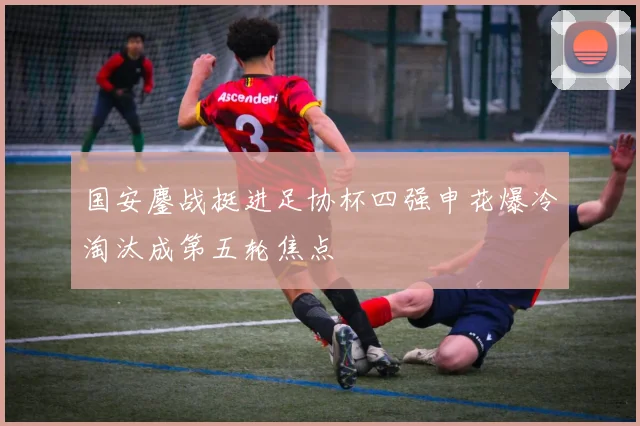国安鏖战挺进足协杯四强申花爆冷淘汰成第五轮焦点