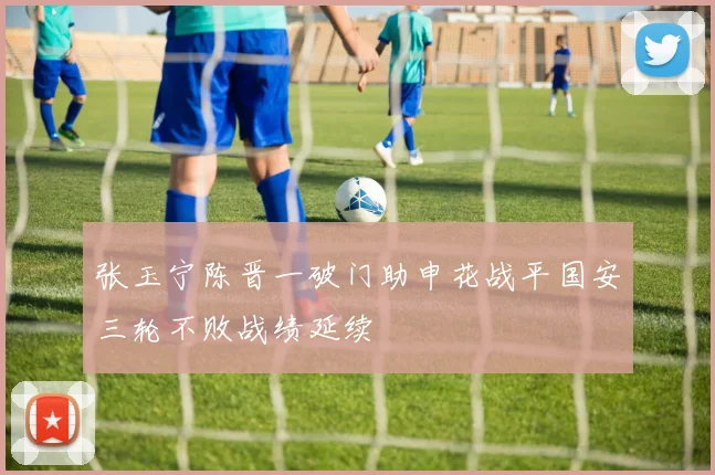 张玉宁陈晋一破门助申花战平国安三轮不败战绩延续