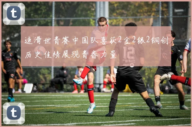 速滑世青赛中国队喜获2金2银2铜创历史佳绩展现青春力量