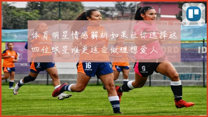 体育明星情感解析如果让你选择这四位球星谁更适合做理想爱人