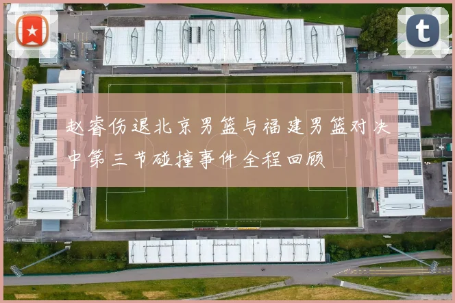赵睿伤退北京男篮与福建男篮对决中第三节碰撞事件全程回顾