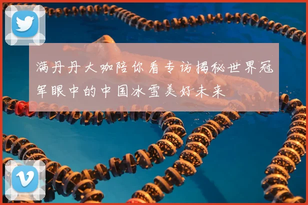 满丹丹大咖陪你看专访揭秘世界冠军眼中的中国冰雪美好未来