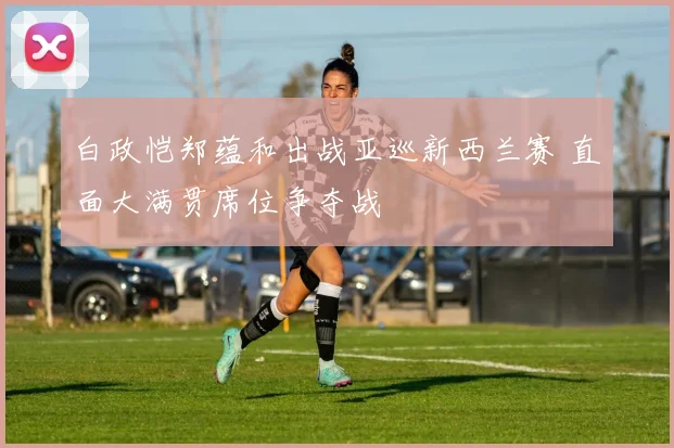 白政恺郑蕴和出战亚巡新西兰赛 直面大满贯席位争夺战