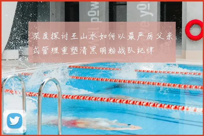 深度探讨王山水如何以最严厉父亲式管理重塑清黑明粉战队纪律