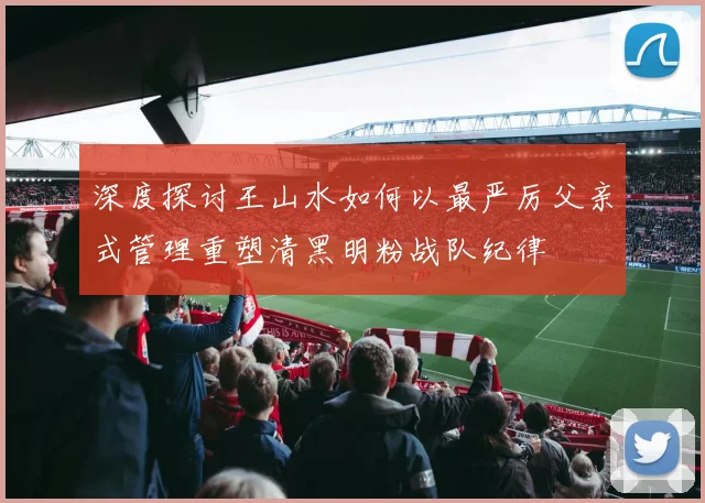 深度探讨王山水如何以最严厉父亲式管理重塑清黑明粉战队纪律