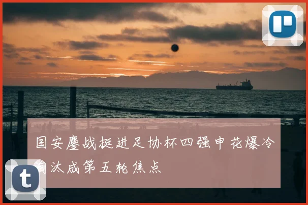 国安鏖战挺进足协杯四强申花爆冷淘汰成第五轮焦点