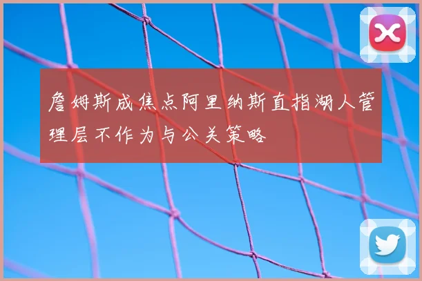 詹姆斯成焦点阿里纳斯直指湖人管理层不作为与公关策略