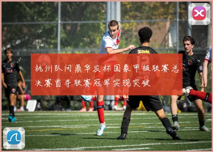 杭州队问鼎华发杯国象甲级联赛总决赛首夺联赛冠军实现突破