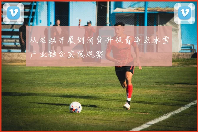 从活动开展到消费升级青海点冰雪产业融合实践观察