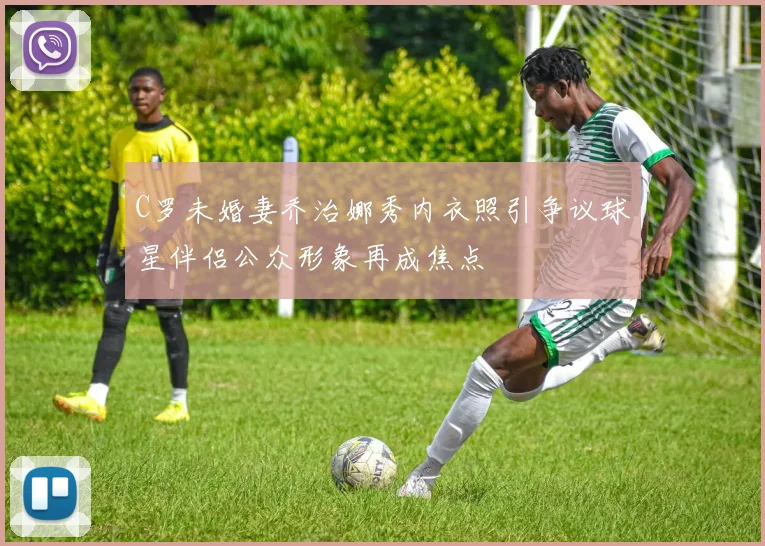 C罗未婚妻乔治娜秀内衣照引争议球星伴侣公众形象再成焦点