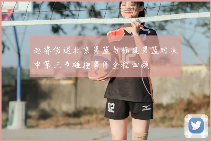 赵睿伤退北京男篮与福建男篮对决中第三节碰撞事件全程回顾