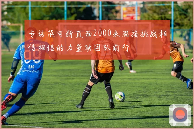 专访范可新直面2000米混接挑战相信相信的力量助团队前行