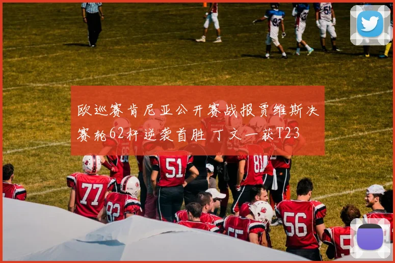 欧巡赛肯尼亚公开赛战报贾维斯决赛轮62杆逆袭首胜 丁文一获T23