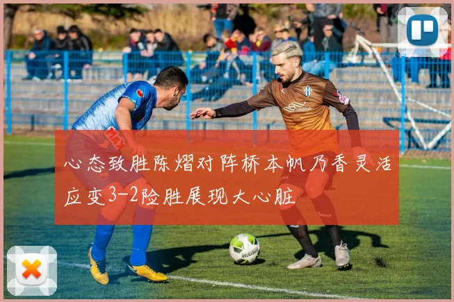 心态致胜陈熠对阵桥本帆乃香灵活应变3-2险胜展现大心脏